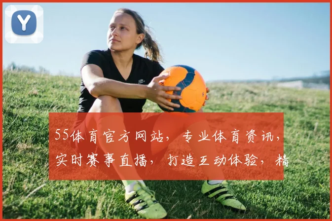 55体育官方网站，专业体育资讯，实时赛事直播，打造互动体验，精彩不容错过，一网打尽
