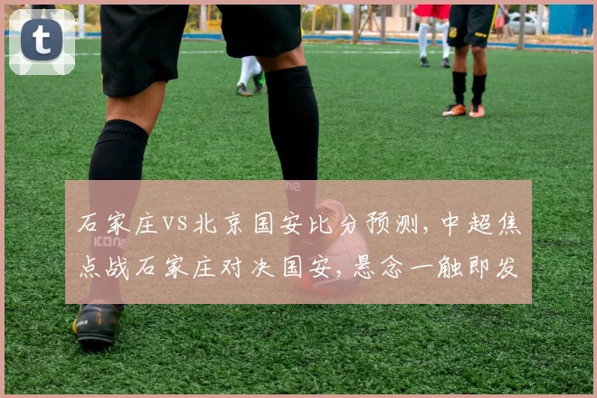 石家庄vs北京国安比分预测,中超焦点战石家庄对决国安,悬念一触即发