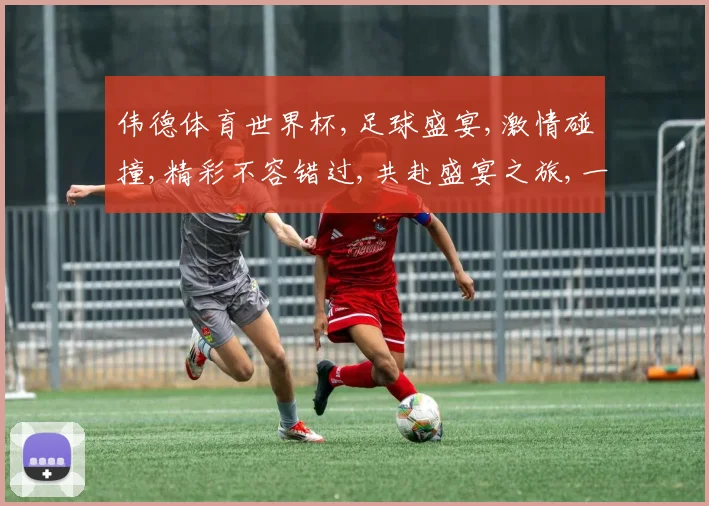 伟德体育世界杯,足球盛宴,激情碰撞,精彩不容错过,共赴盛宴之旅,一触即发